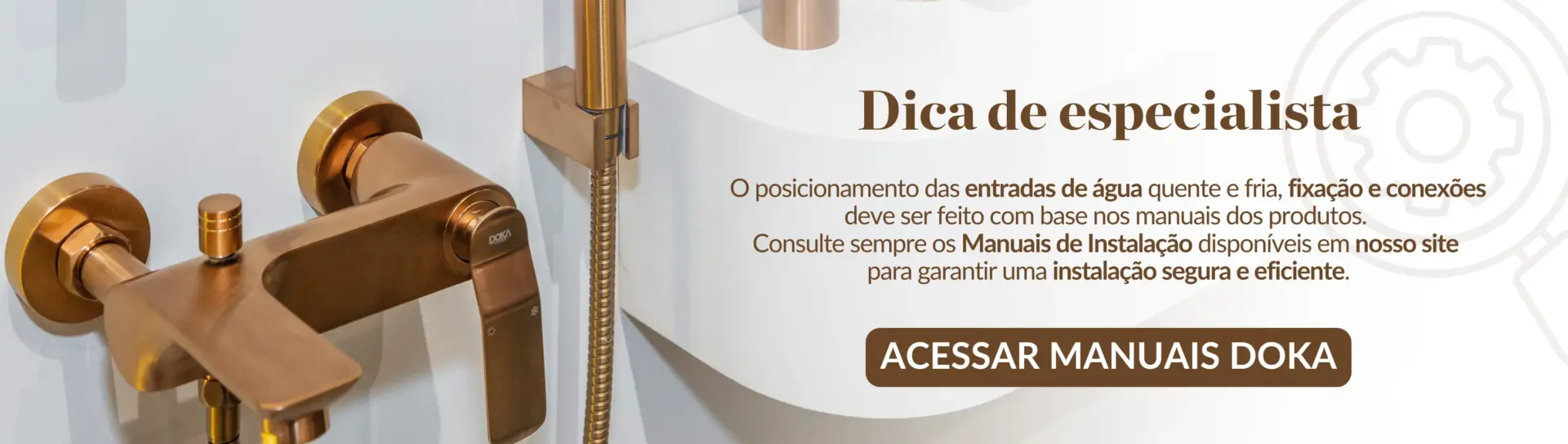 imagem do monocomando Rainbow Brushed Rose Gold com a frase "dica do especialista" O posicionamento das entradas de água quente e fria, fixação e conexões deve ser feito com base nos manuais dos produtos. Em modelos de banheiras freestanding, as entradas e fixações podem ser mais precisas e exigem maior atenção. Consulte sempre os Manuais de Instalação disponíveis em nosso site para garantir uma instalação segura e eficiente.